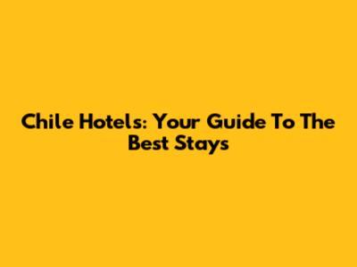 Chile Hotels: Your Guide To The Best Stays