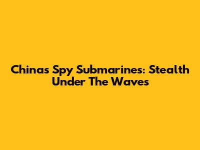 China's Spy Submarines: Stealth Under The Waves