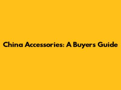 China Accessories: A Buyer's Guide