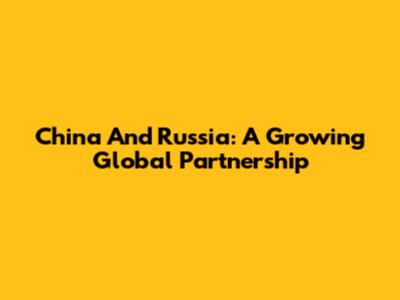 China And Russia: A Growing Global Partnership
