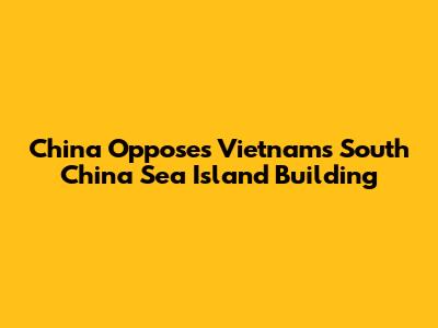 China Opposes Vietnam's South China Sea Island Building