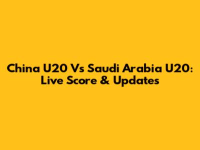 China U20 Vs Saudi Arabia U20: Live Score & Updates