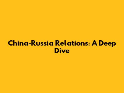 China-Russia Relations: A Deep Dive