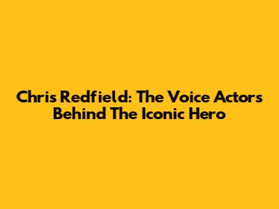 Chris Redfield: The Voice Actors Behind The Iconic Hero