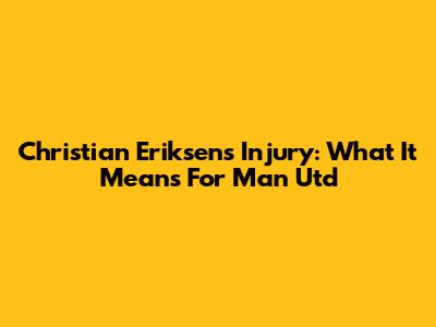 Christian Eriksen's Injury: What It Means For Man Utd