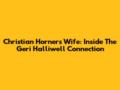 Christian Horner's Wife: Inside The Geri Halliwell Connection