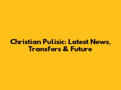 Christian Pulisic: Latest News, Transfers & Future