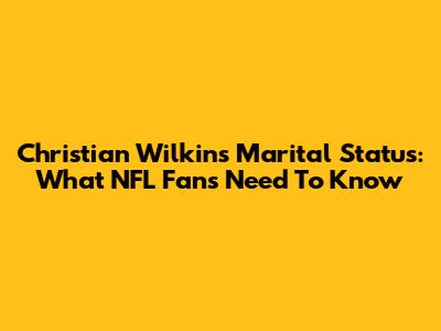 Christian Wilkins' Marital Status: What NFL Fans Need To Know