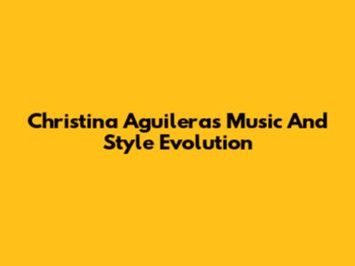 Christina Aguilera's Music And Style Evolution