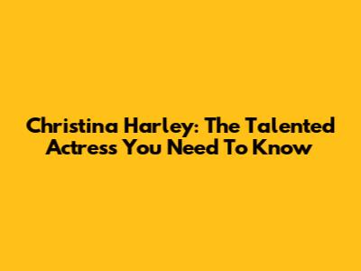 Christina Harley: The Talented Actress You Need To Know