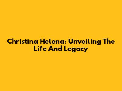 Christina Helena: Unveiling The Life And Legacy