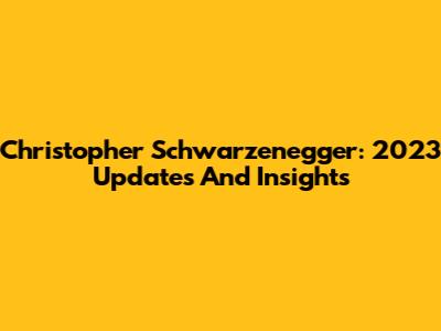 Christopher Schwarzenegger: 2023 Updates And Insights