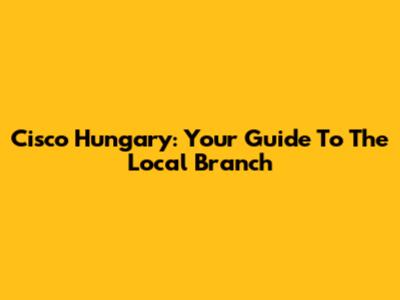 Cisco Hungary: Your Guide To The Local Branch
