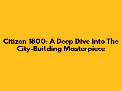 Citizen 1800: A Deep Dive Into The City-Building Masterpiece