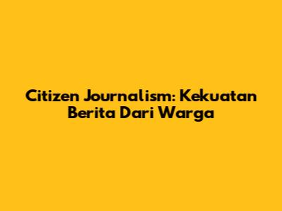 Citizen Journalism: Kekuatan Berita Dari Warga