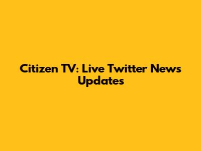 Citizen TV: Live Twitter News Updates