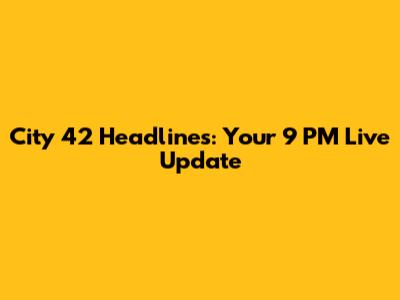 City 42 Headlines: Your 9 PM Live Update