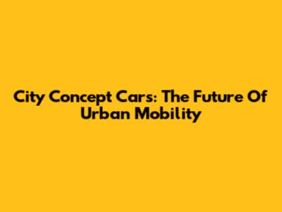 City Concept Cars: The Future Of Urban Mobility