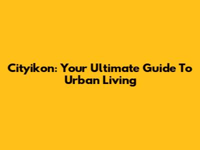 Cityikon: Your Ultimate Guide To Urban Living