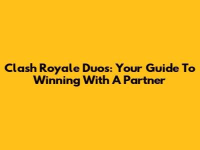 Clash Royale Duos: Your Guide To Winning With A Partner