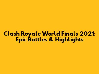 Clash Royale World Finals 2021: Epic Battles & Highlights