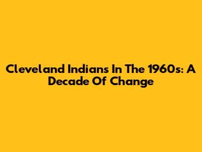 Cleveland Indians In The 1960s: A Decade Of Change