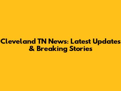Cleveland TN News: Latest Updates & Breaking Stories