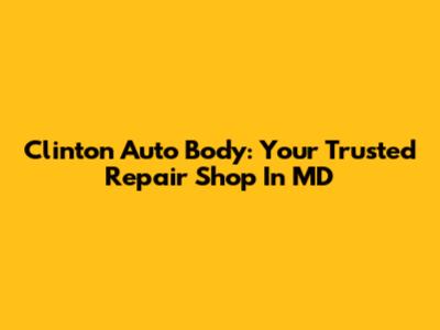 Clinton Auto Body: Your Trusted Repair Shop In MD