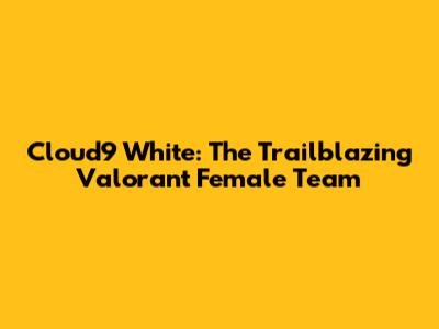 Cloud9 White: The Trailblazing Valorant Female Team
