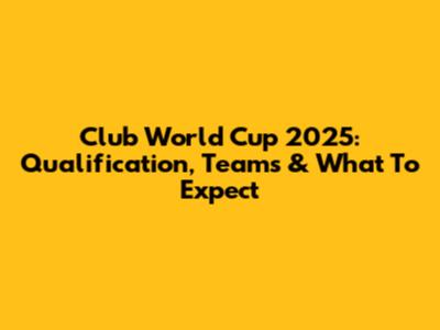Club World Cup 2025: Qualification, Teams & What To Expect
