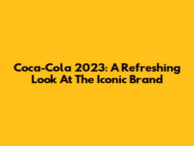 Coca-Cola 2023: A Refreshing Look At The Iconic Brand