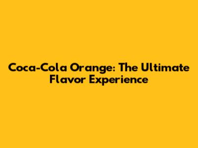 Coca-Cola Orange: The Ultimate Flavor Experience