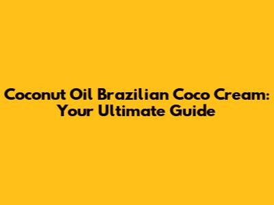 Coconut Oil Brazilian Coco Cream: Your Ultimate Guide