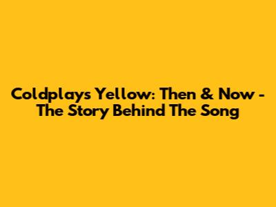 Coldplay's Yellow: Then & Now - The Story Behind The Song