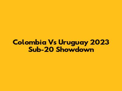 Colombia Vs Uruguay 2023 Sub-20 Showdown