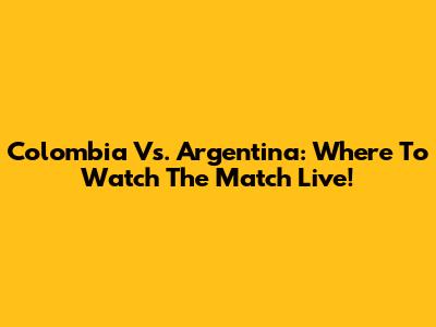 Colombia Vs. Argentina: Where To Watch The Match Live!