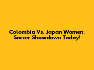 Colombia Vs. Japan Women: Soccer Showdown Today!