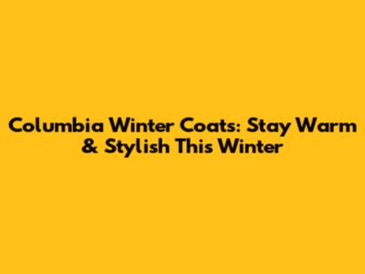 Columbia Winter Coats: Stay Warm & Stylish This Winter