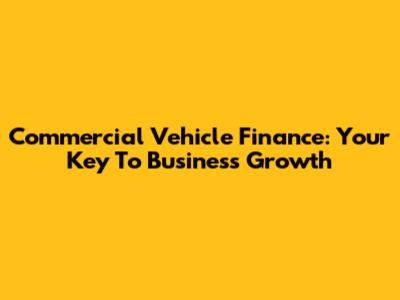 Commercial Vehicle Finance: Your Key To Business Growth