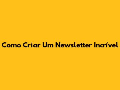 Como Criar Um Newsletter Incrível