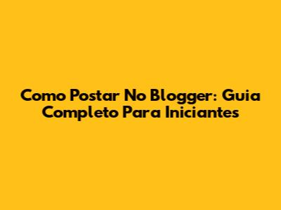 Como Postar No Blogger: Guia Completo Para Iniciantes
