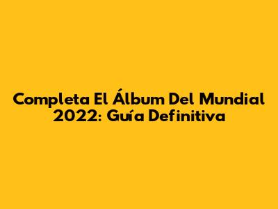 Completa El Álbum Del Mundial 2022: Guía Definitiva