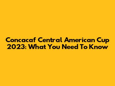 Concacaf Central American Cup 2023: What You Need To Know