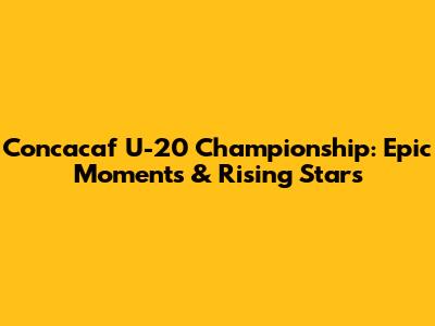 Concacaf U-20 Championship: Epic Moments & Rising Stars