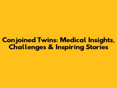 Conjoined Twins: Medical Insights, Challenges & Inspiring Stories