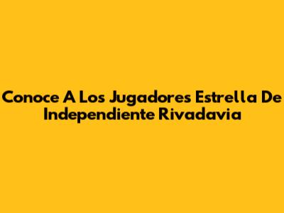 Conoce A Los Jugadores Estrella De Independiente Rivadavia
