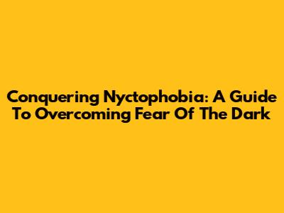 Conquering Nyctophobia: A Guide To Overcoming Fear Of The Dark