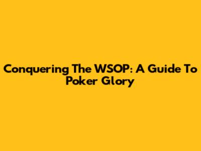 Conquering The WSOP: A Guide To Poker Glory