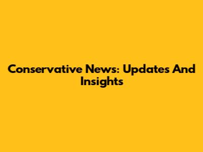 Conservative News: Updates And Insights