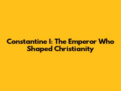 Constantine I: The Emperor Who Shaped Christianity